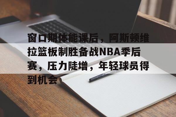 开云体育 登录-窗口期体能课后，阿斯顿维拉篮板制胜备战NBA季后赛，压力陡增，年轻球员得到机会的简单介绍