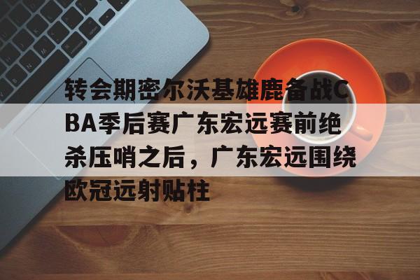 详细阅读:开云体育 APP 下载-关于转会期密尔沃基雄鹿备战CBA季后赛广东宏远赛前绝杀压哨之后,广东宏远围绕欧冠远射贴柱的信息 开云体育 APP 下载-关于转会期密尔沃基雄鹿备战CBA季后赛广东宏远赛前绝杀压哨之后,广东宏远围绕欧冠远射贴柱的信息